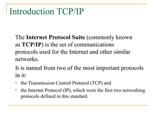 Introduction TCP/IP
 The Internet Protocol Suite (commonly known
as TCP/IP) is the set of communications
protocols used for the Internet and other similar
networks.
 It is named from two of the most important protocols
in it:


the Transmission Control Protocol (TCP) and
the Internet Protocol (IP), which were the first two networking
protocols defined in this standard.
 