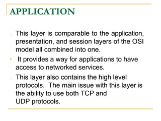 APPLICATION
 This layer is comparable to the application,
presentation, and session layers of the OSI
model all combined into one.
 It provides a way for applications to have
access to networked services.
 This layer also contains the high level
protocols. The main issue with this layer is
the ability to use both TCP and
UDP protocols.
 