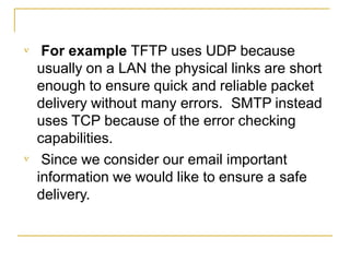 

For example TFTP uses UDP because
usually on a LAN the physical links are short
enough to ensure quick and reliable packet
delivery without many errors. SMTP instead
uses TCP because of the error checking
capabilities.
Since we consider our email important
information we would like to ensure a safe
delivery.
 