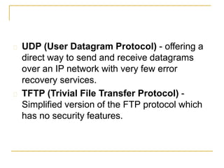  UDP (User Datagram Protocol) - offering a
direct way to send and receive datagrams
over an IP network with very few error
recovery services.
 TFTP (Trivial File Transfer Protocol) -
Simplified version of the FTP protocol which
has no security features.
 