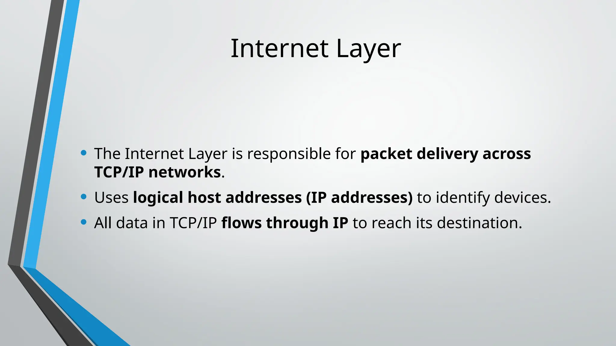 Internet Layer
• The Internet Layer is responsible for packet delivery across
TCP/IP networks.
• Uses logical host addresses (IP addresses) to identify devices.
• All data in TCP/IP flows through IP to reach its destination.
 