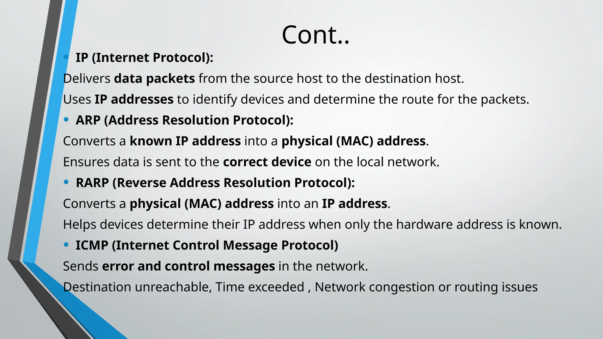 Cont..
• IP (Internet Protocol):
Delivers data packets from the source host to the destination host.
Uses IP addresses to identify devices and determine the route for the packets.
• ARP (Address Resolution Protocol):
Converts a known IP address into a physical (MAC) address.
Ensures data is sent to the correct device on the local network.
• RARP (Reverse Address Resolution Protocol):
Converts a physical (MAC) address into an IP address.
Helps devices determine their IP address when only the hardware address is known.
• ICMP (Internet Control Message Protocol)
Sends error and control messages in the network.
Destination unreachable, Time exceeded , Network congestion or routing issues
 