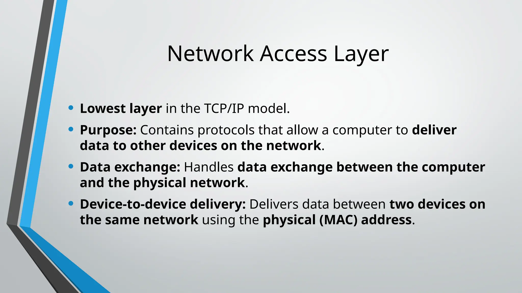 Network Access Layer
• Lowest layer in the TCP/IP model.
• Purpose: Contains protocols that allow a computer to deliver
data to other devices on the network.
• Data exchange: Handles data exchange between the computer
and the physical network.
• Device-to-device delivery: Delivers data between two devices on
the same network using the physical (MAC) address.
 