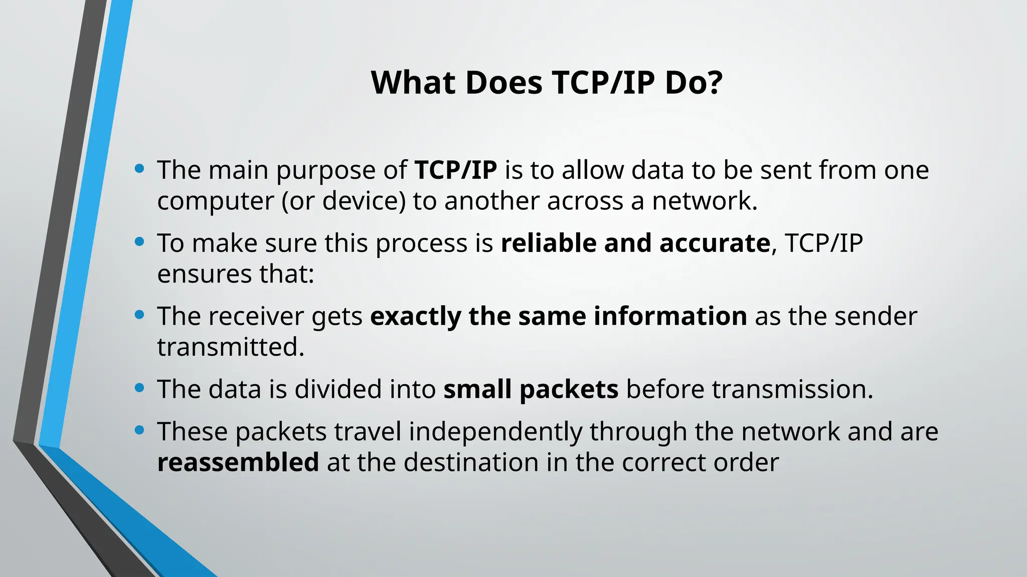What Does TCP/IP Do?
• The main purpose of TCP/IP is to allow data to be sent from one
computer (or device) to another across a network.
• To make sure this process is reliable and accurate, TCP/IP
ensures that:
• The receiver gets exactly the same information as the sender
transmitted.
• The data is divided into small packets before transmission.
• These packets travel independently through the network and are
reassembled at the destination in the correct order
 