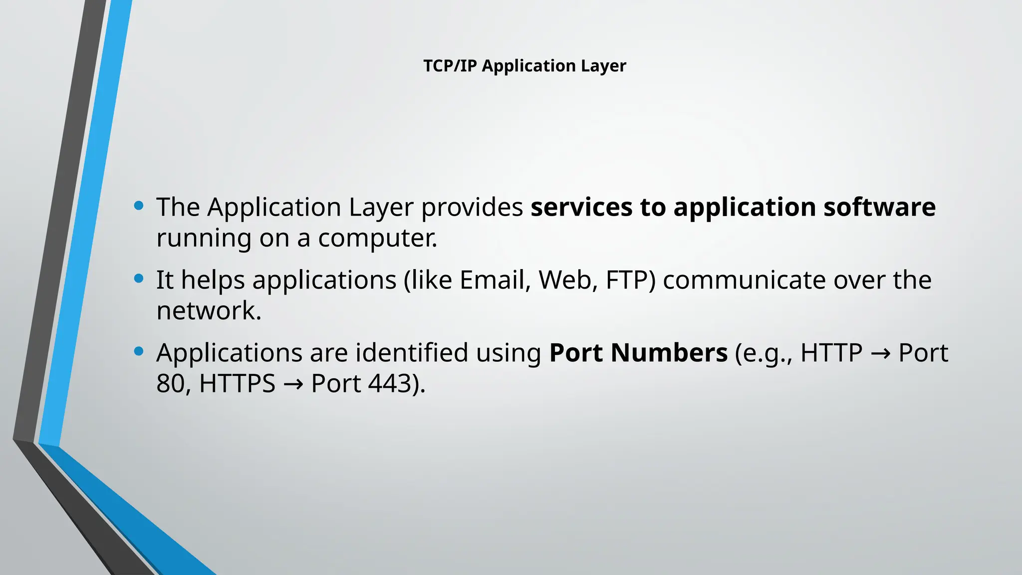 TCP/IP Application Layer
• The Application Layer provides services to application software
running on a computer.
• It helps applications (like Email, Web, FTP) communicate over the
network.
• Applications are identified using Port Numbers (e.g., HTTP Port
→
80, HTTPS Port 443).
→
 