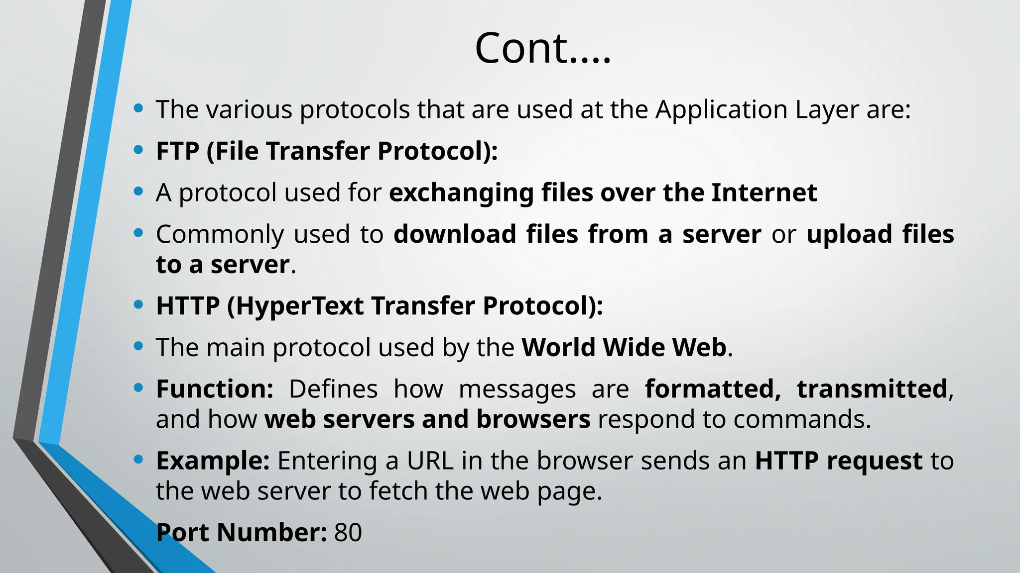 Cont.…
• The various protocols that are used at the Application Layer are:
• FTP (File Transfer Protocol):
• A protocol used for exchanging files over the Internet
• Commonly used to download files from a server or upload files
to a server.
• HTTP (HyperText Transfer Protocol):
• The main protocol used by the World Wide Web.
• Function: Defines how messages are formatted, transmitted,
and how web servers and browsers respond to commands.
• Example: Entering a URL in the browser sends an HTTP request to
the web server to fetch the web page.
• Port Number: 80
 