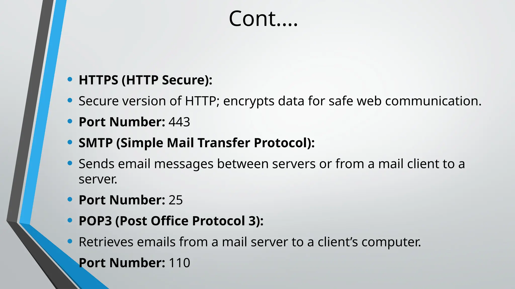 Cont.…
• HTTPS (HTTP Secure):
• Secure version of HTTP; encrypts data for safe web communication.
• Port Number: 443
• SMTP (Simple Mail Transfer Protocol):
• Sends email messages between servers or from a mail client to a
server.
• Port Number: 25
• POP3 (Post Office Protocol 3):
• Retrieves emails from a mail server to a client’s computer.
• Port Number: 110
 