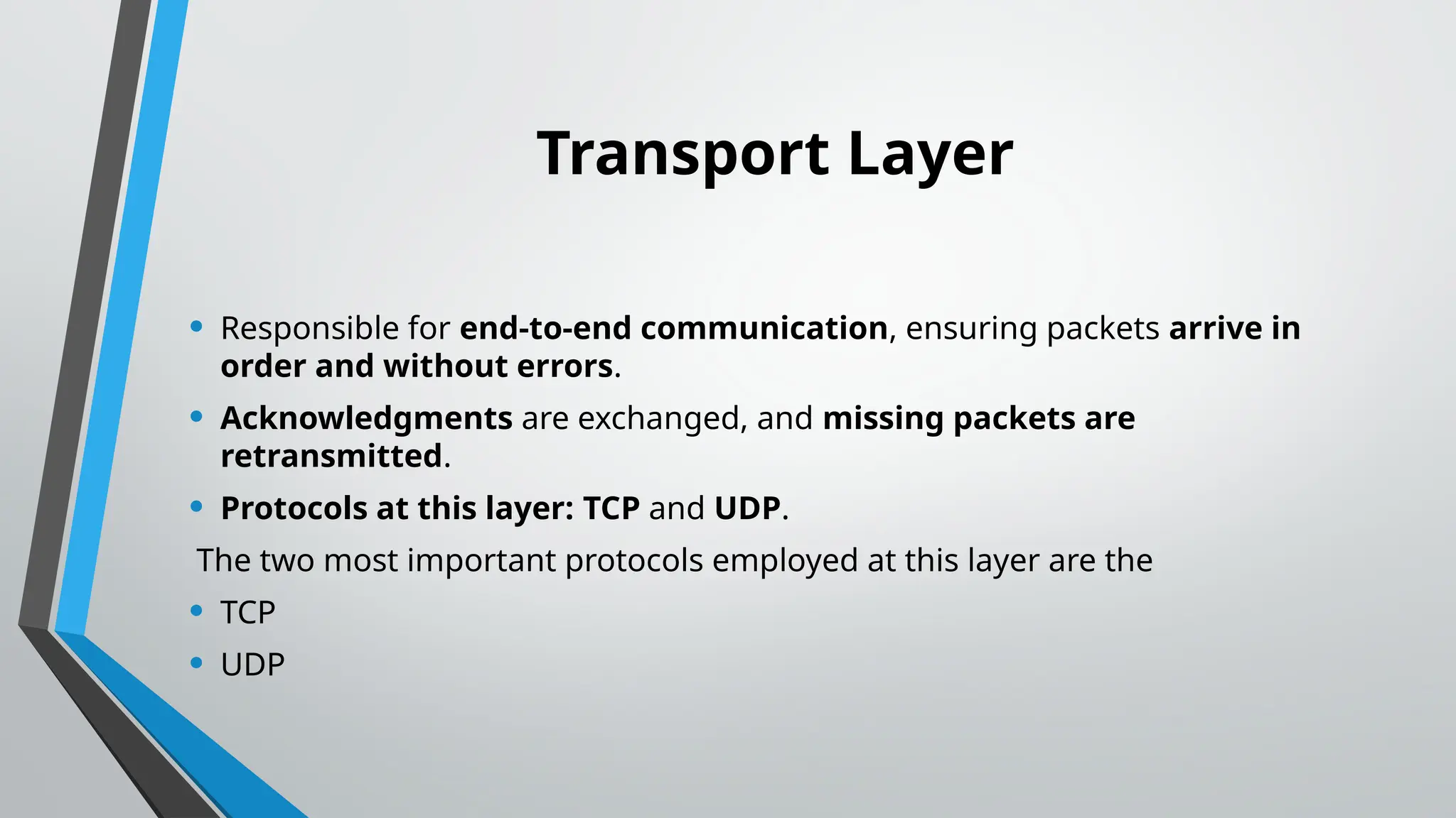 Transport Layer
• Responsible for end-to-end communication, ensuring packets arrive in
order and without errors.
• Acknowledgments are exchanged, and missing packets are
retransmitted.
• Protocols at this layer: TCP and UDP.
The two most important protocols employed at this layer are the
• TCP
• UDP
 