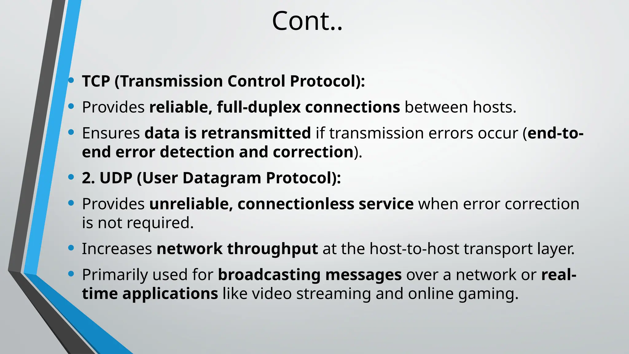 Cont..
• TCP (Transmission Control Protocol):
• Provides reliable, full-duplex connections between hosts.
• Ensures data is retransmitted if transmission errors occur (end-to-
end error detection and correction).
• 2. UDP (User Datagram Protocol):
• Provides unreliable, connectionless service when error correction
is not required.
• Increases network throughput at the host-to-host transport layer.
• Primarily used for broadcasting messages over a network or real-
time applications like video streaming and online gaming.
 