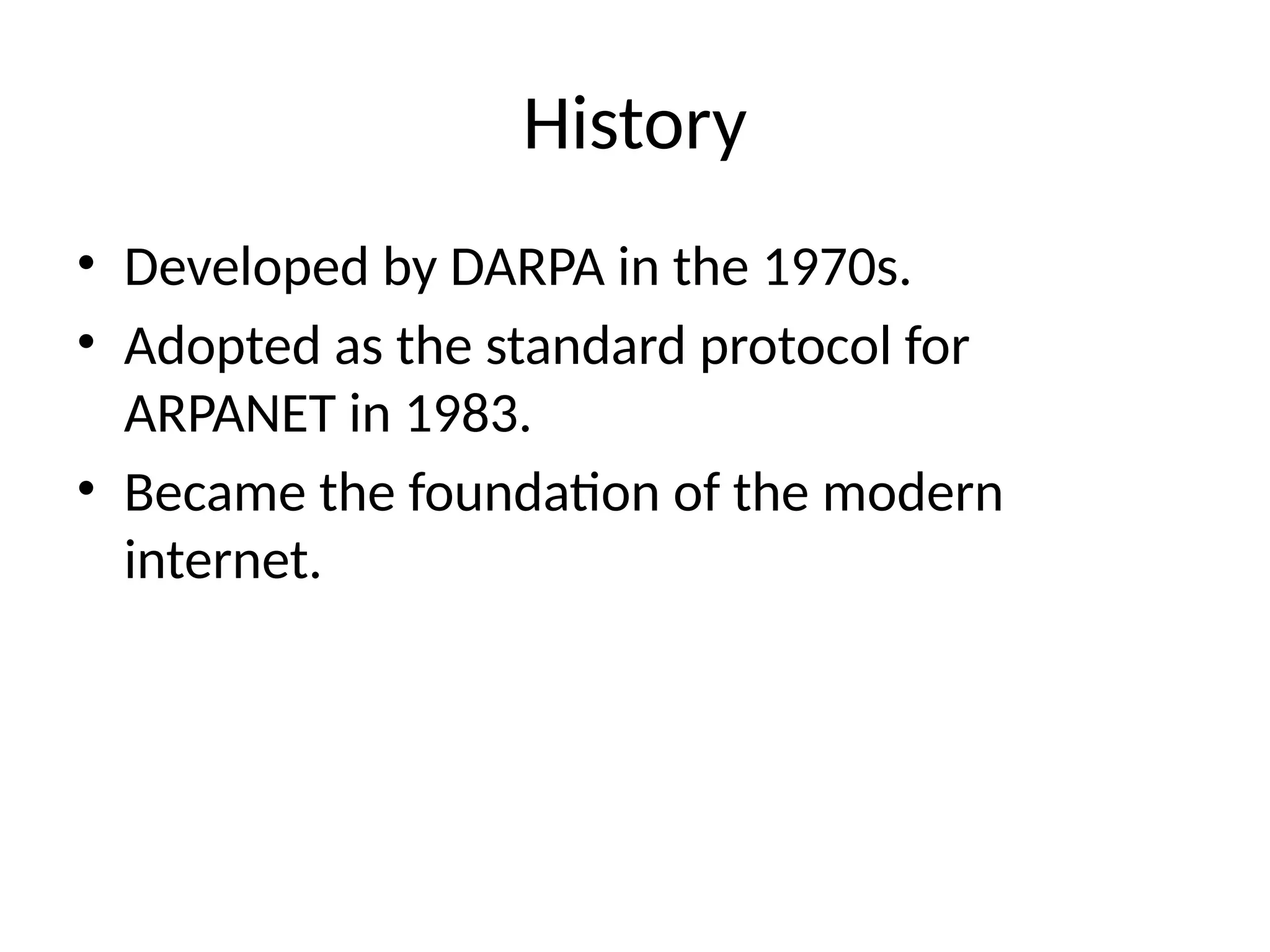 History
• Developed by DARPA in the 1970s.
• Adopted as the standard protocol for
ARPANET in 1983.
• Became the foundation of the modern
internet.
 
