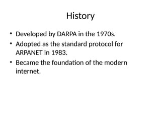 History
• Developed by DARPA in the 1970s.
• Adopted as the standard protocol for
ARPANET in 1983.
• Became the foundation of the modern
internet.
 