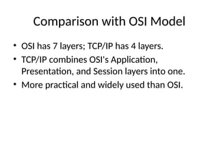 Comparison with OSI Model
• OSI has 7 layers; TCP/IP has 4 layers.
• TCP/IP combines OSI's Application,
Presentation, and Session layers into one.
• More practical and widely used than OSI.
 