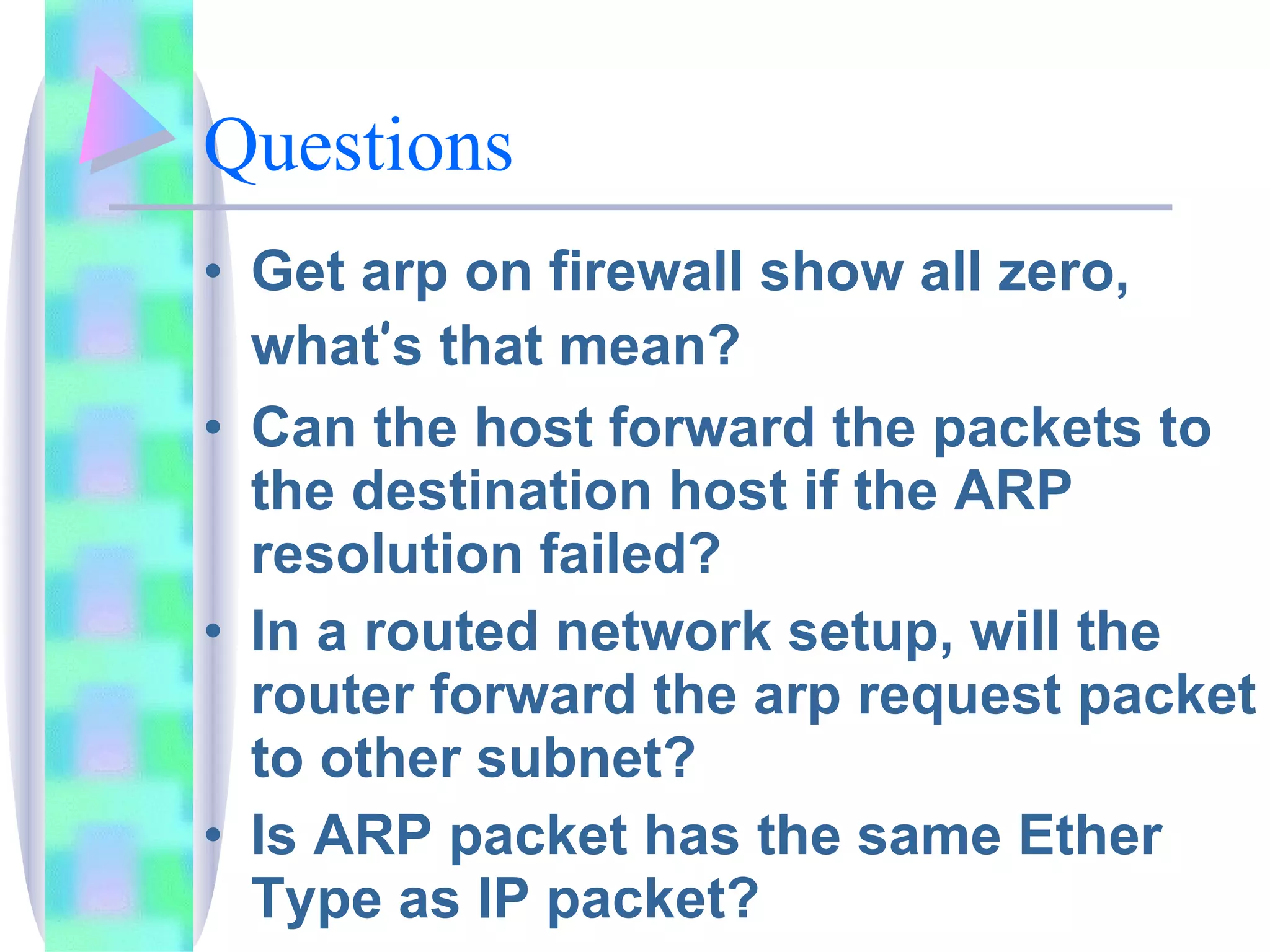 Questions Get arp on firewall show all zero, what ’ s that mean? Can the host forward the packets to the destination host if the ARP resolution failed? In a routed network setup, will the router forward the arp request packet to other subnet? Is ARP packet has the same Ether Type as IP packet? Is ARP packet has protocol number? 