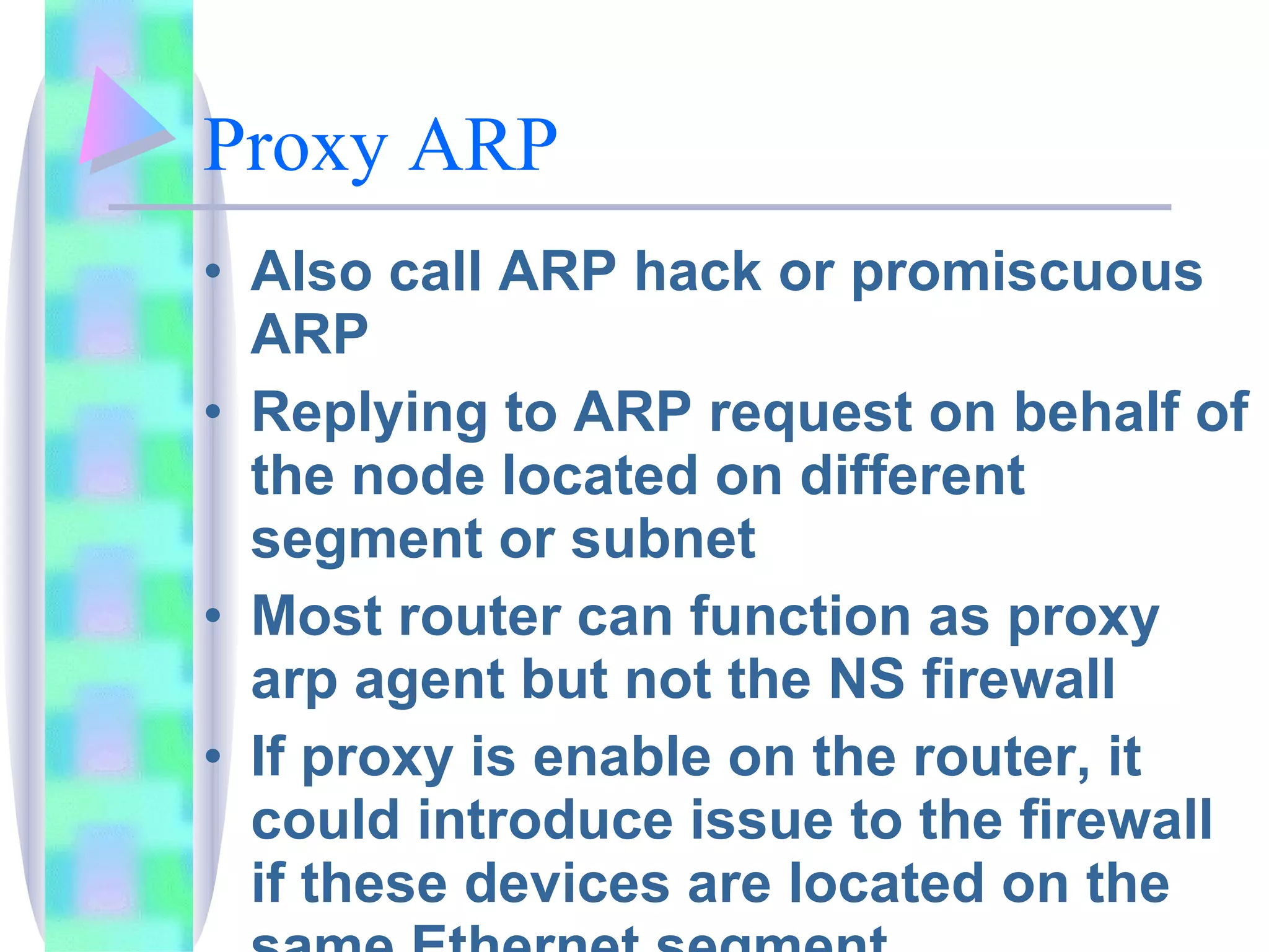 Proxy ARP  Also call ARP hack or promiscuous ARP Replying to ARP request on behalf of the node located on different segment or subnet Most router can function as proxy arp agent but not the NS firewall If proxy is enable on the router, it could introduce issue to the firewall if these devices are located on the same Ethernet segment 