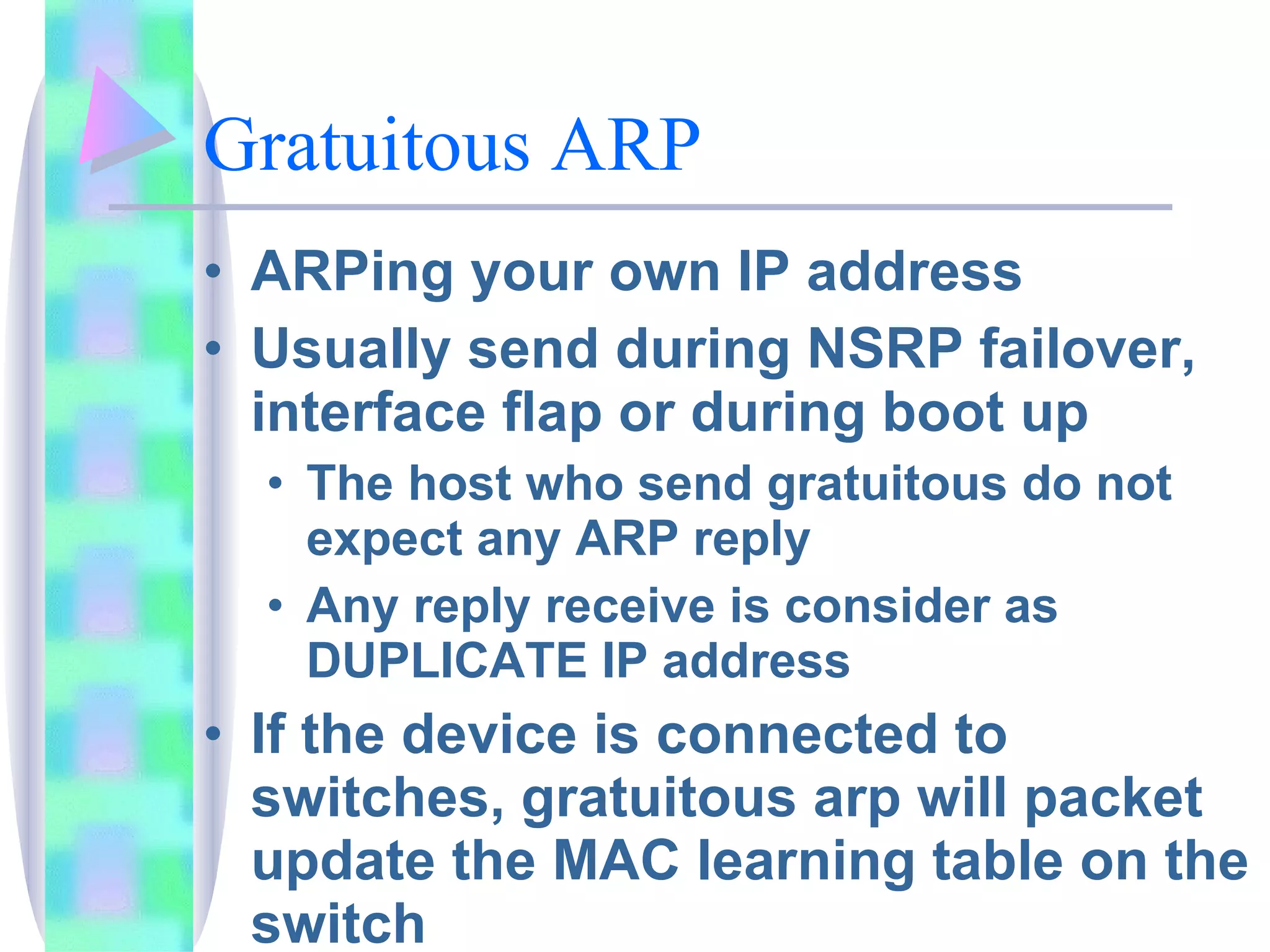 Gratuitous ARP  ARPing your own IP address Usually send during NSRP failover, interface flap or during boot up The host who send gratuitous do not expect any ARP reply Any reply receive is consider as DUPLICATE IP address If the device is connected to switches, gratuitous arp will packet update the MAC learning table on the switch 