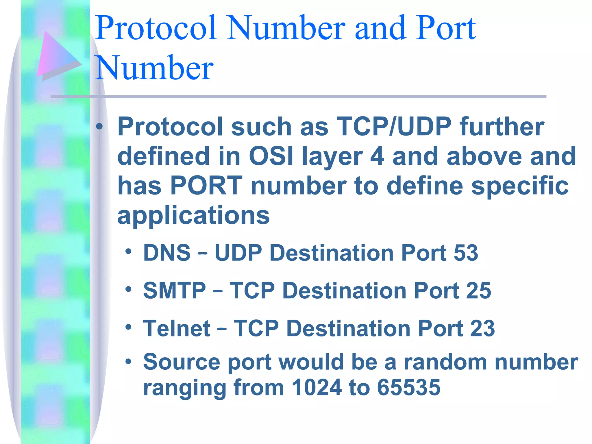 Protocol Number and Port Number Protocol such as TCP/UDP further defined in OSI layer 4 and above and has PORT number to define specific applications DNS  –  UDP Destination Port 53 SMTP  –  TCP Destination Port 25 Telnet  –  TCP Destination Port 23 Source port would be a random number ranging from 1024 to 65535 