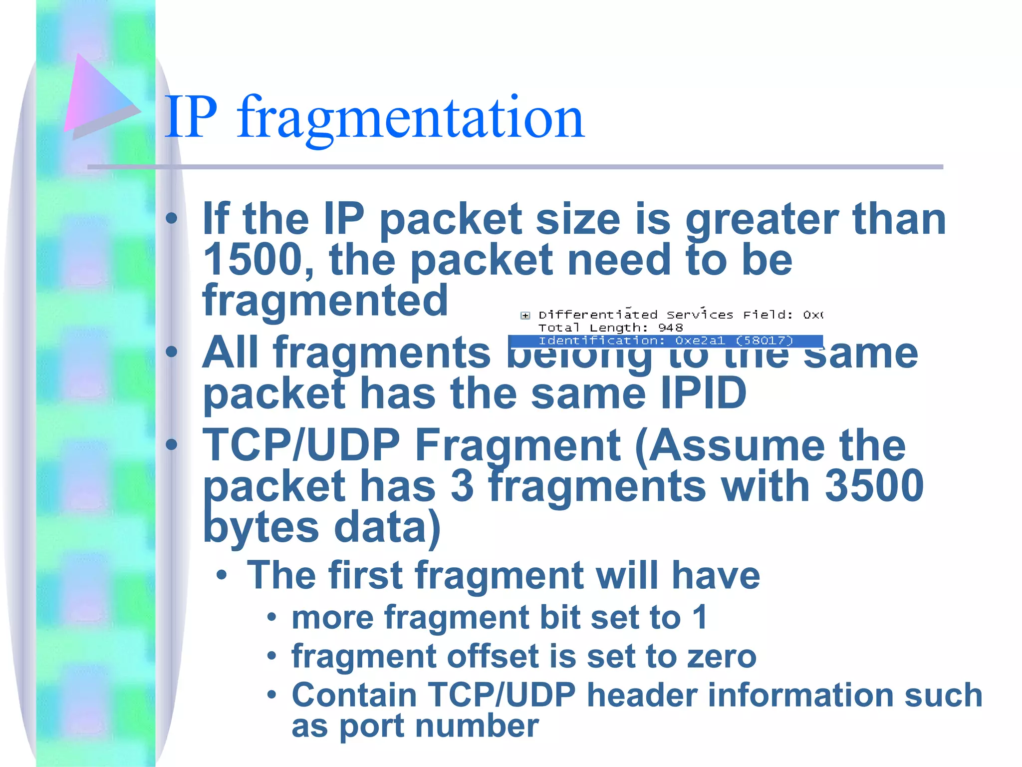IP fragmentation If the IP packet size is greater than 1500, the packet need to be fragmented All fragments belong to the same packet has the same IPID TCP/UDP Fragment (Assume the packet has 3 fragments with 3500 bytes data) The first fragment will have  more fragment bit set to 1 fragment offset is set to zero Contain TCP/UDP header information such as port number 