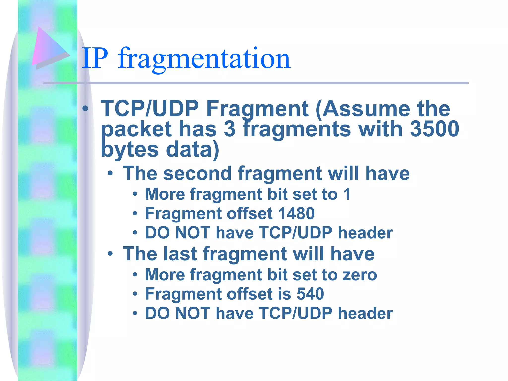 IP fragmentation TCP/UDP Fragment (Assume the packet has 3 fragments with 3500 bytes data) The second fragment will have More fragment bit set to 1 Fragment offset 1480 DO NOT have TCP/UDP header The last fragment will have More fragment bit set to zero Fragment offset is 540 DO NOT have TCP/UDP header 