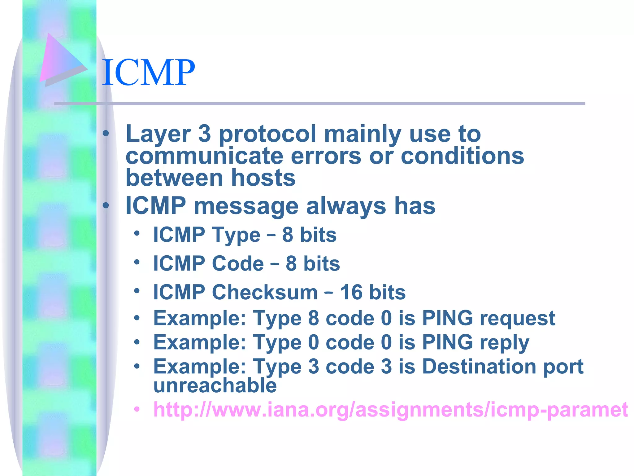 ICMP   Layer 3 protocol mainly use to communicate errors or conditions between hosts ICMP message always has ICMP Type  –  8 bits ICMP Code  –  8 bits ICMP Checksum  –  16 bits Example: Type 8 code 0 is PING request  Example: Type 0 code 0 is PING reply Example: Type 3 code 3 is Destination port unreachable  http://www.iana.org/assignments/icmp-parameters 