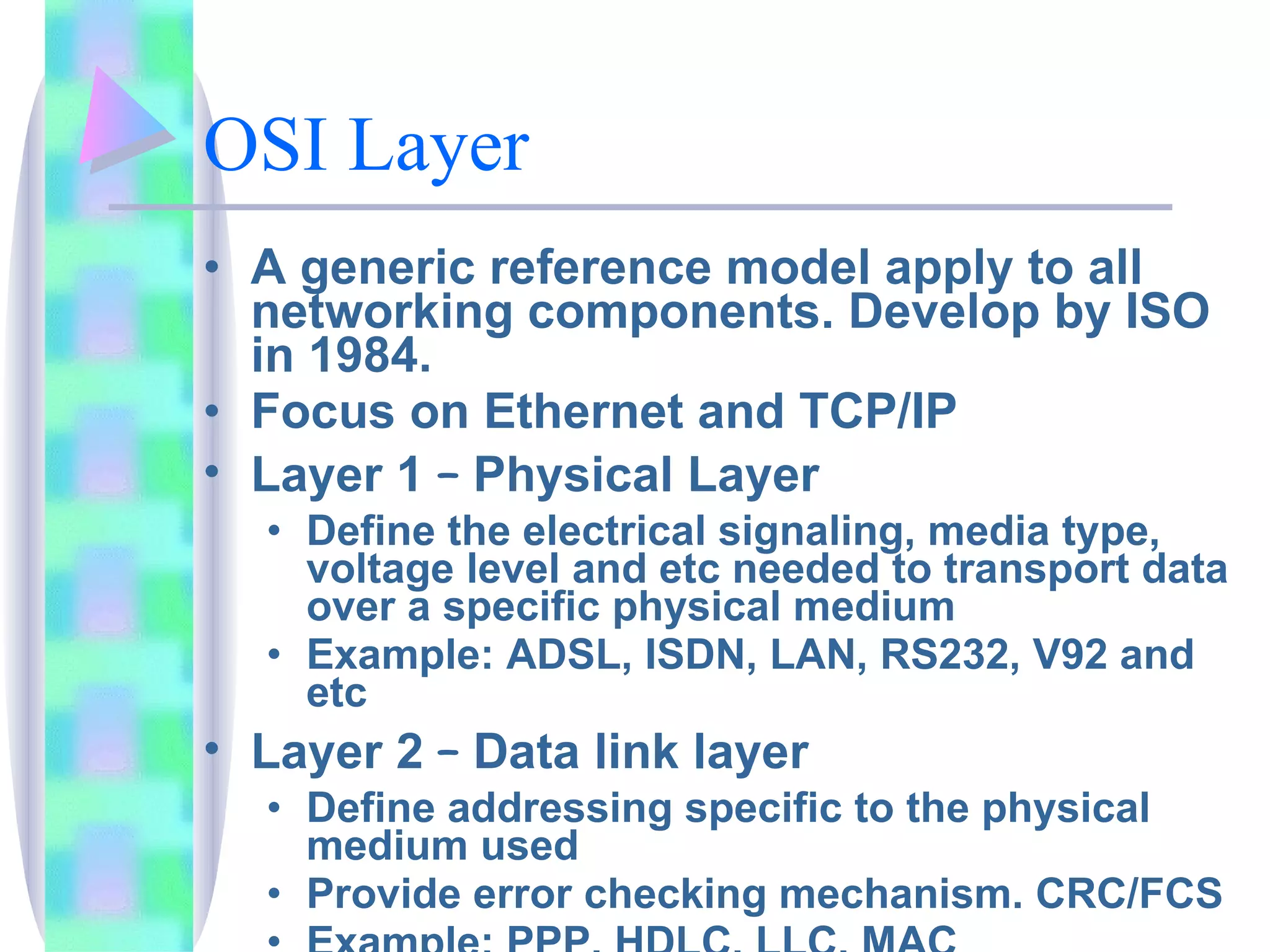 OSI Layer A generic reference model apply to all networking components. Develop by ISO in 1984.  Focus on Ethernet and TCP/IP Layer 1  –  Physical Layer Define the electrical signaling, media type, voltage level and etc needed to transport data over a specific physical medium Example: ADSL, ISDN, LAN, RS232, V92 and etc Layer 2  –  Data link layer Define addressing specific to the physical medium used Provide error checking mechanism. CRC/FCS Example: PPP, HDLC, LLC, MAC 