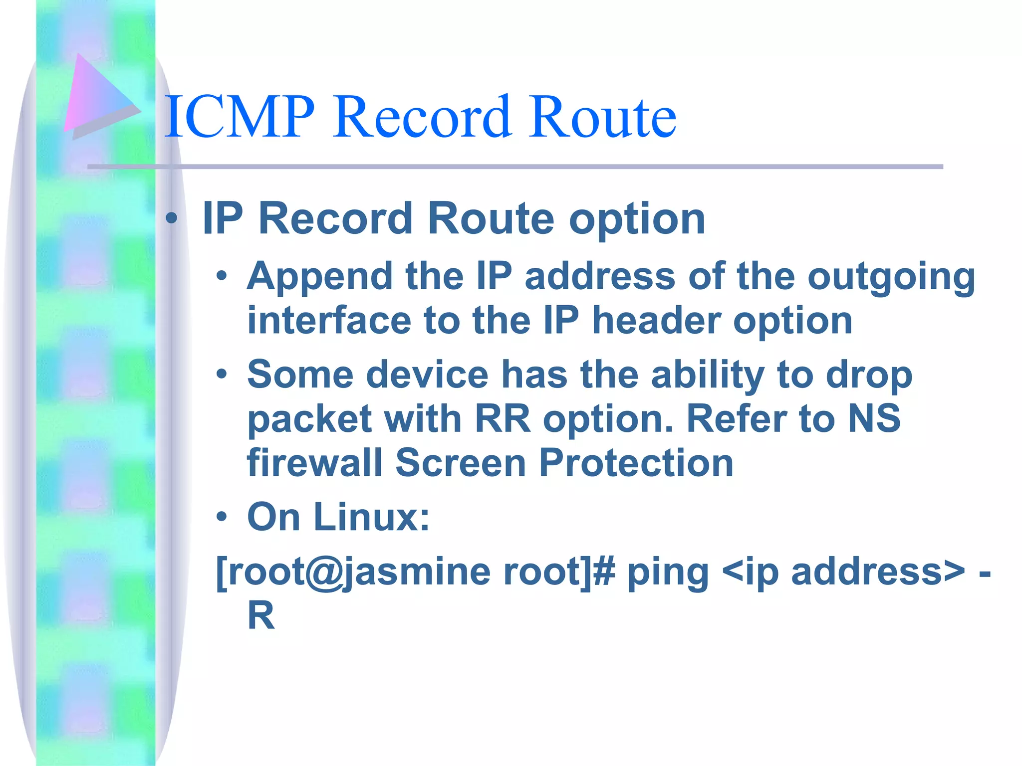 ICMP Record Route IP Record Route option Append the IP address of the outgoing interface to the IP header option Some device has the ability to drop packet with RR option. Refer to NS firewall Screen Protection On Linux:  [root@jasmine root]# ping <ip address> -R 