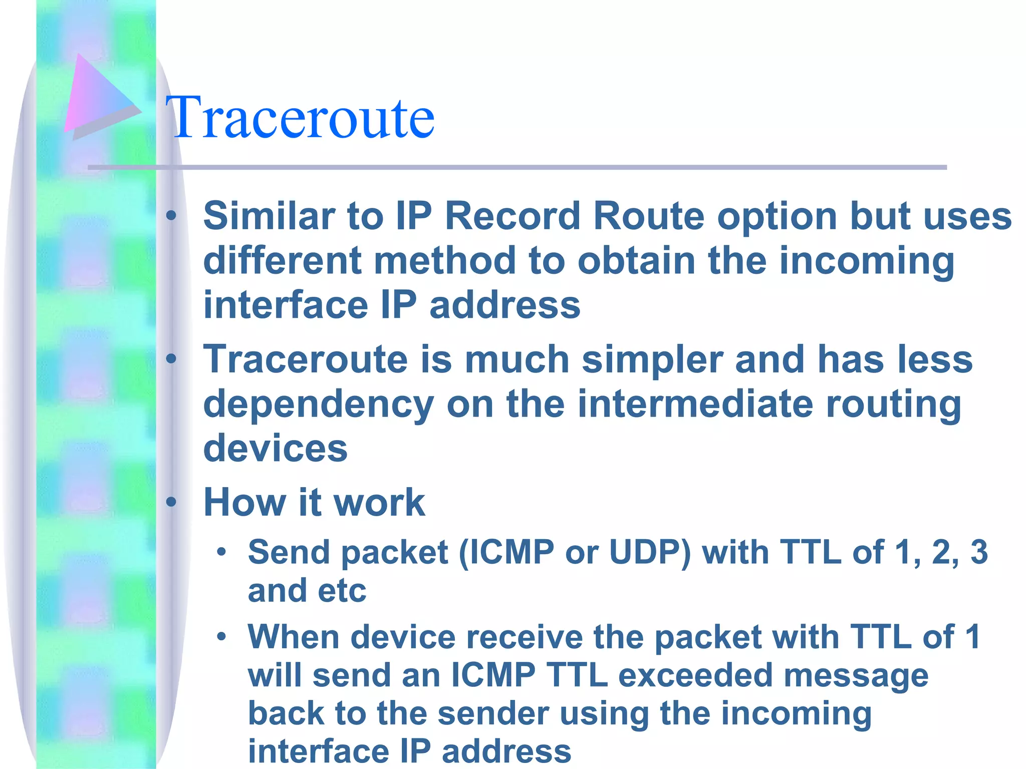Traceroute Similar to IP Record Route option but uses different method to obtain the incoming interface IP address Traceroute is much simpler and has less dependency on the intermediate routing devices How it work Send packet (ICMP or UDP) with TTL of 1, 2, 3 and etc When device receive the packet with TTL of 1 will send an ICMP TTL exceeded message back to the sender using the incoming interface IP address Receiver reply with ICMP TTL exceeded message. Type 11, code 0 