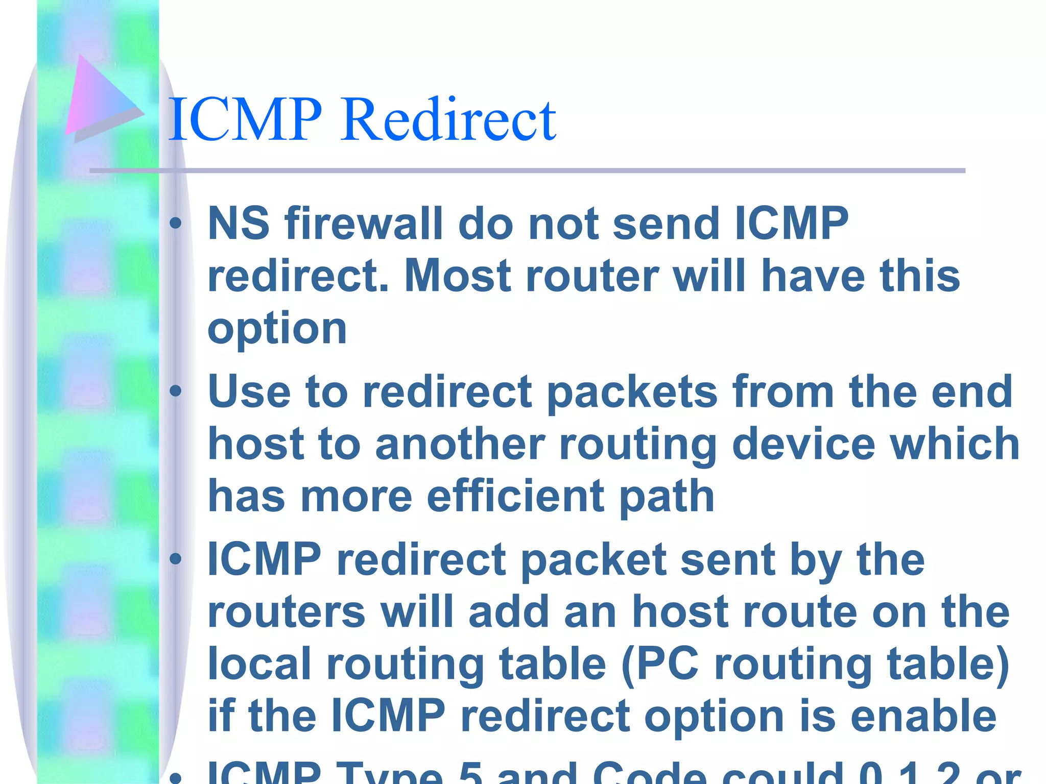 ICMP Redirect NS firewall do not send ICMP redirect. Most router will have this option Use to redirect packets from the end host to another routing device which has more efficient path ICMP redirect packet sent by the routers will add an host route on the local routing table (PC routing table) if the ICMP redirect option is enable ICMP Type 5 and Code could 0,1,2 or 3 