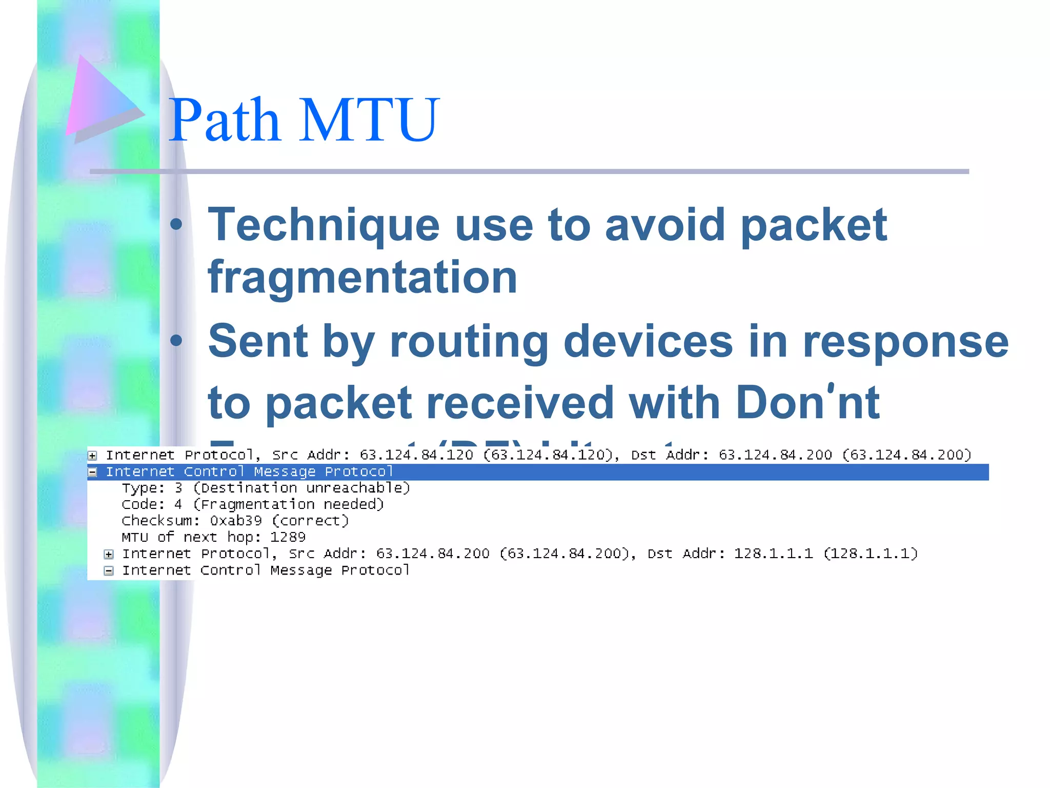 Path MTU Technique use to avoid packet fragmentation Sent by routing devices in response to packet received with Don ’ nt Fragment (DF) bit set ICMP Type 3 code 4 