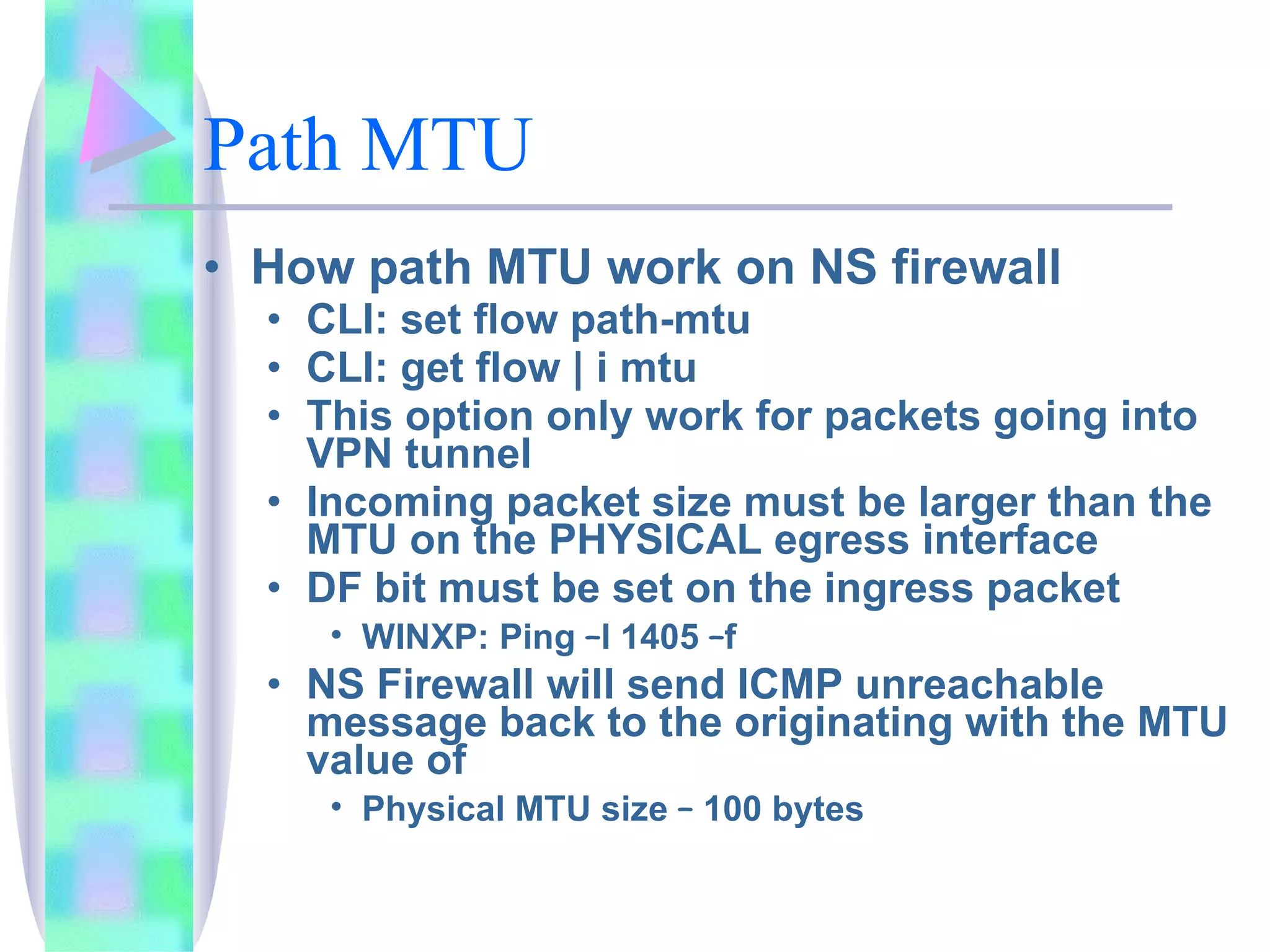 Path MTU How path MTU work on NS firewall CLI: set flow path-mtu CLI: get flow | i mtu This option only work for packets going into VPN tunnel Incoming packet size must be larger than the MTU on the PHYSICAL egress interface DF bit must be set on the ingress packet WINXP: Ping  – l 1405  – f  NS Firewall will send ICMP unreachable message back to the originating with the MTU value of  Physical MTU size  –  100 bytes 
