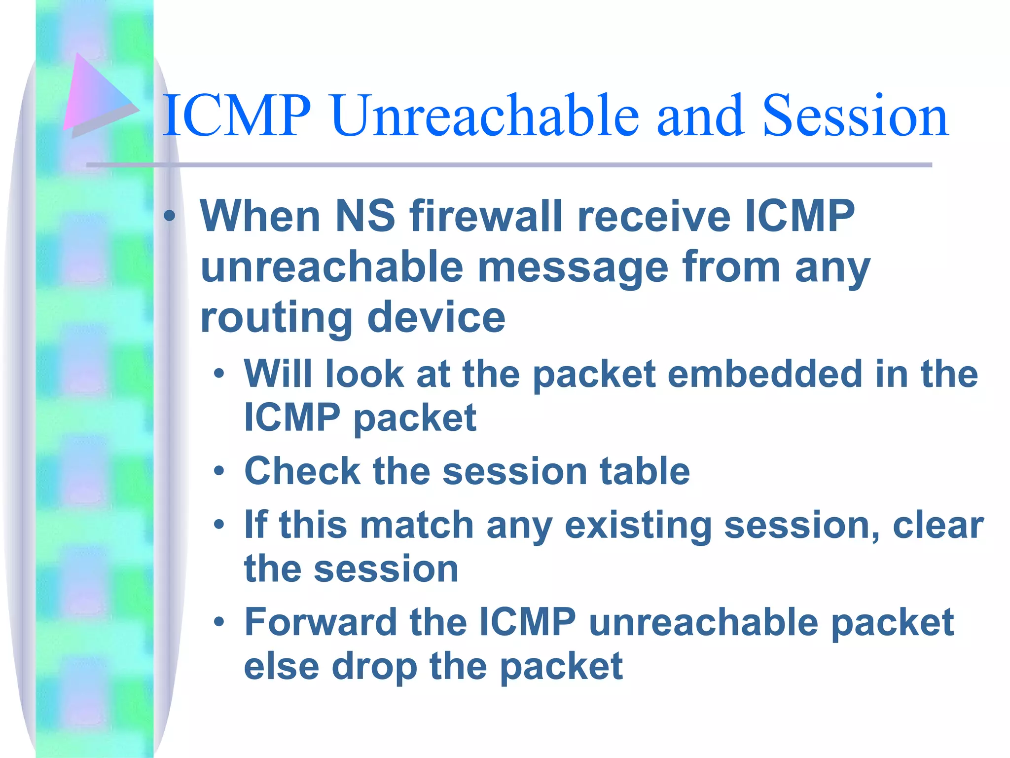 ICMP Unreachable and Session When NS firewall receive ICMP unreachable message from any routing device Will look at the packet embedded in the ICMP packet Check the session table If this match any existing session, clear the session Forward the ICMP unreachable packet else drop the packet 