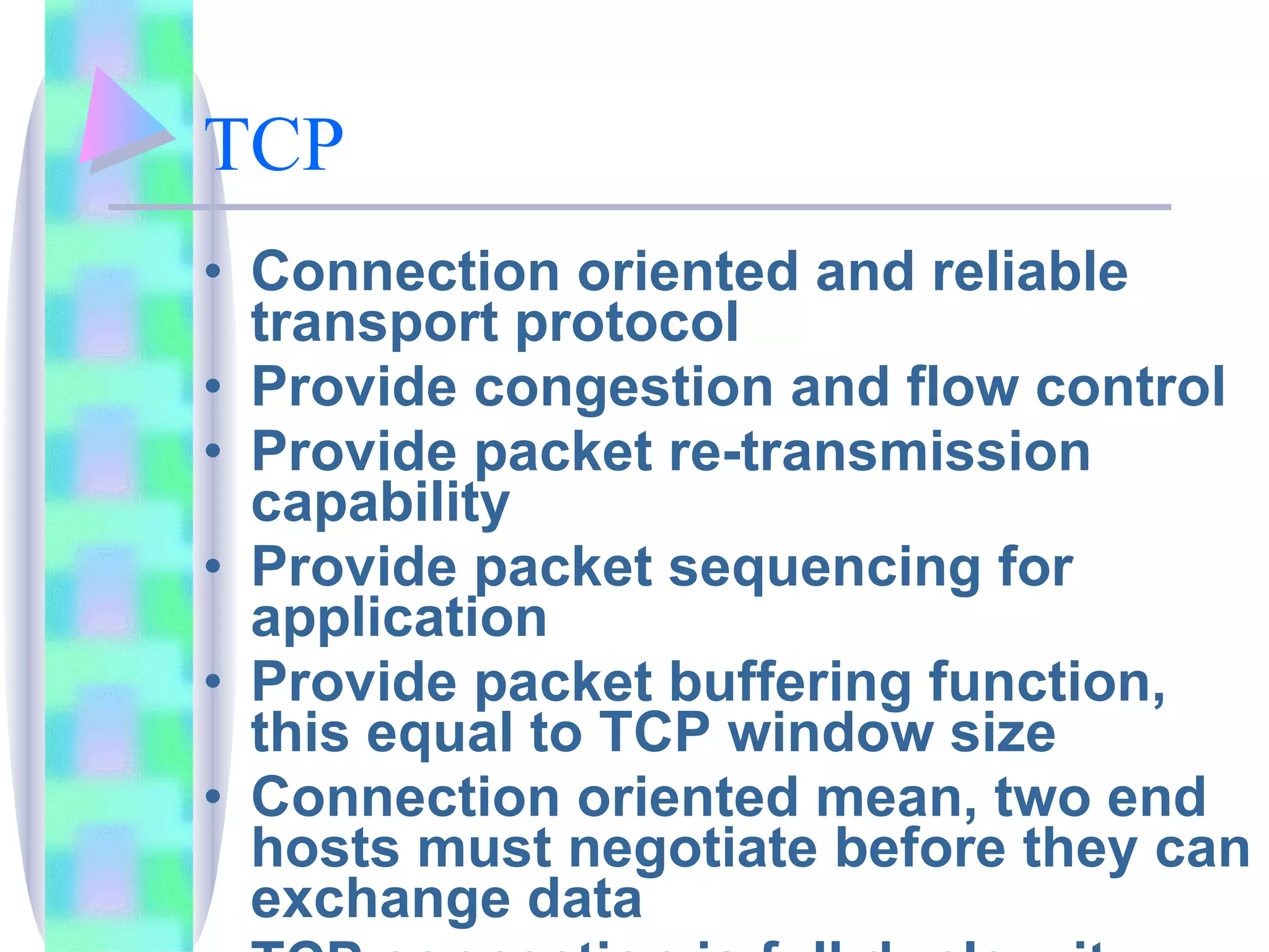 TCP Connection oriented and reliable transport protocol Provide congestion and flow control Provide packet re-transmission capability Provide packet sequencing for application Provide packet buffering function, this equal to TCP window size Connection oriented mean, two end hosts must negotiate before they can exchange data TCP connection is full duplex, it mean, data can flow on each direction independently 