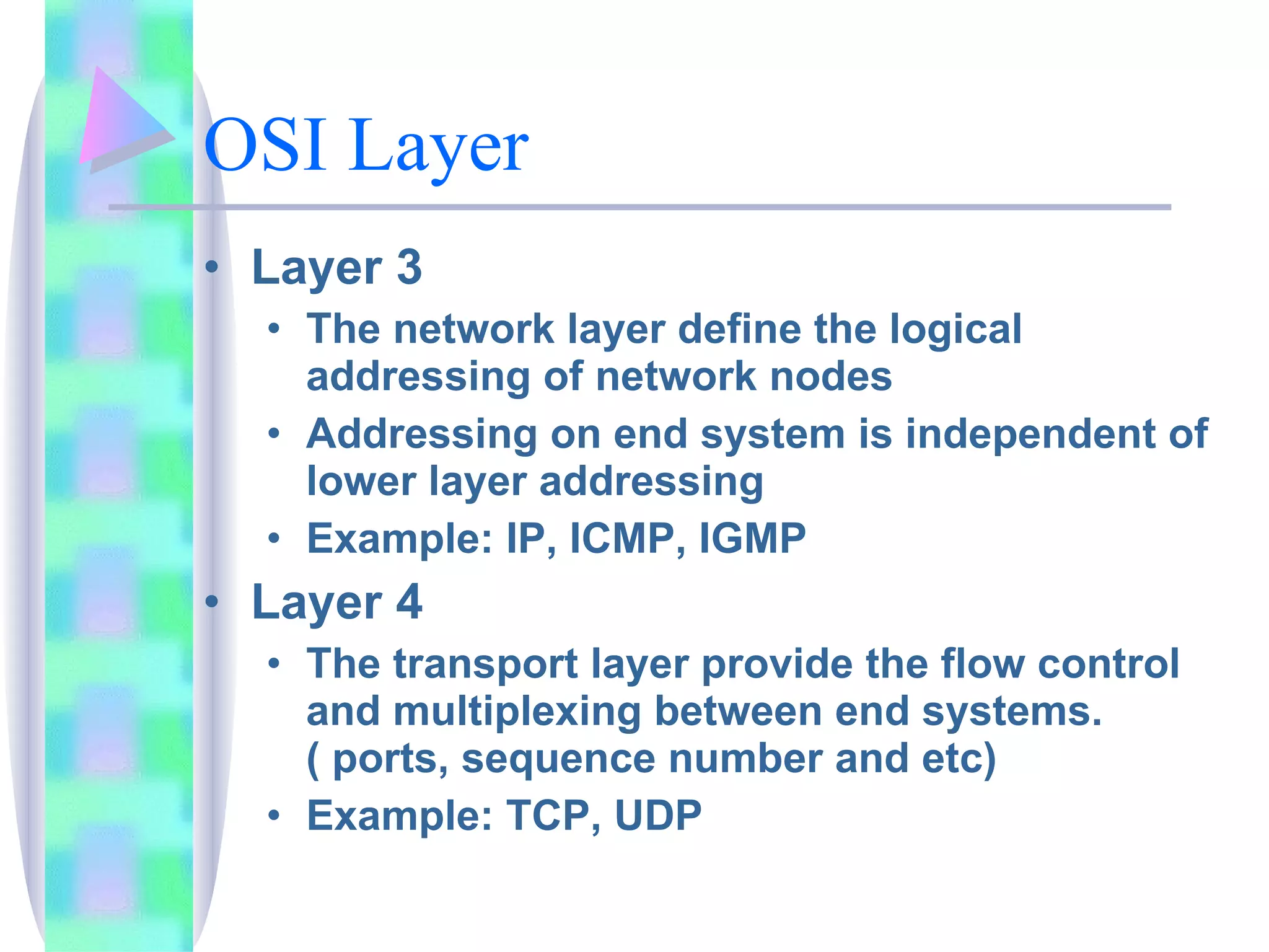 OSI Layer Layer 3 The network layer define the logical addressing of network nodes Addressing on end system is independent of lower layer addressing Example: IP, ICMP, IGMP Layer 4 The transport layer provide the flow control and multiplexing between end systems. ( ports, sequence number and etc) Example: TCP, UDP  