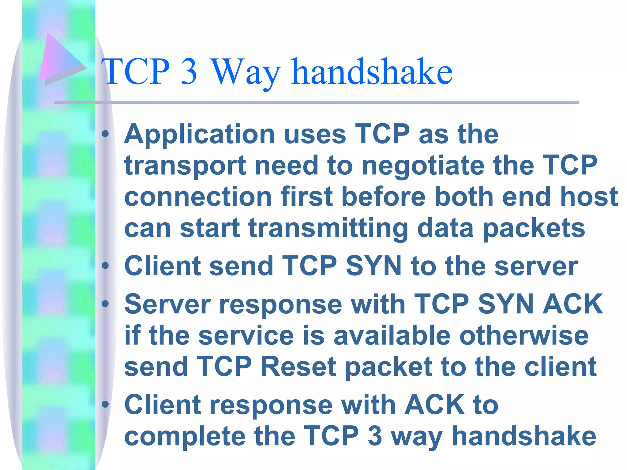 TCP 3 Way handshake Application uses TCP as the transport need to negotiate the TCP connection first before both end host can start transmitting data packets Client send TCP SYN to the server Server response with TCP SYN ACK if the service is available otherwise send TCP Reset packet to the client Client response with ACK to complete the TCP 3 way handshake 