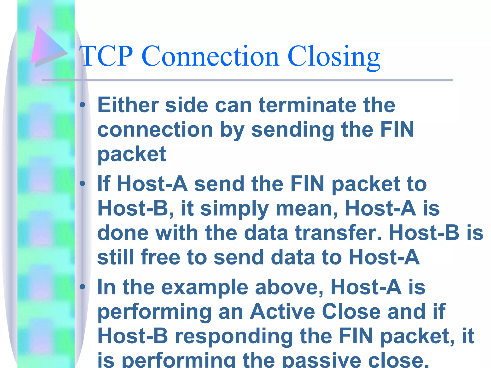 TCP Connection Closing Either side can terminate the connection by sending the FIN packet If Host-A send the FIN packet to Host-B, it simply mean, Host-A is done with the data transfer. Host-B is still free to send data to Host-A In the example above, Host-A is performing an Active Close and if Host-B responding the FIN packet, it is performing the passive close.  