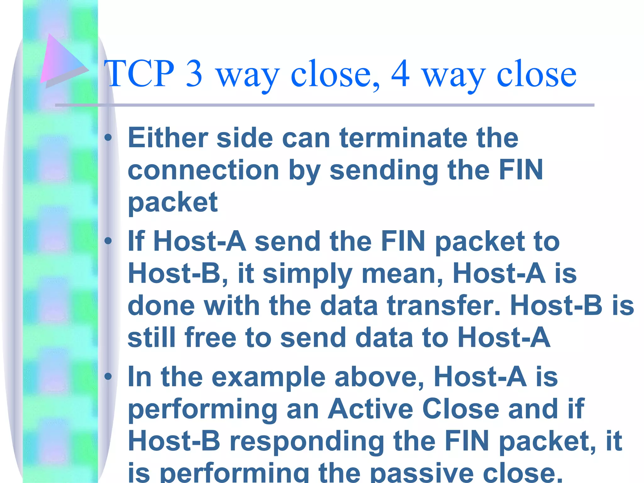 TCP 3 way close, 4 way close Either side can terminate the connection by sending the FIN packet If Host-A send the FIN packet to Host-B, it simply mean, Host-A is done with the data transfer. Host-B is still free to send data to Host-A In the example above, Host-A is performing an Active Close and if Host-B responding the FIN packet, it is performing the passive close.  