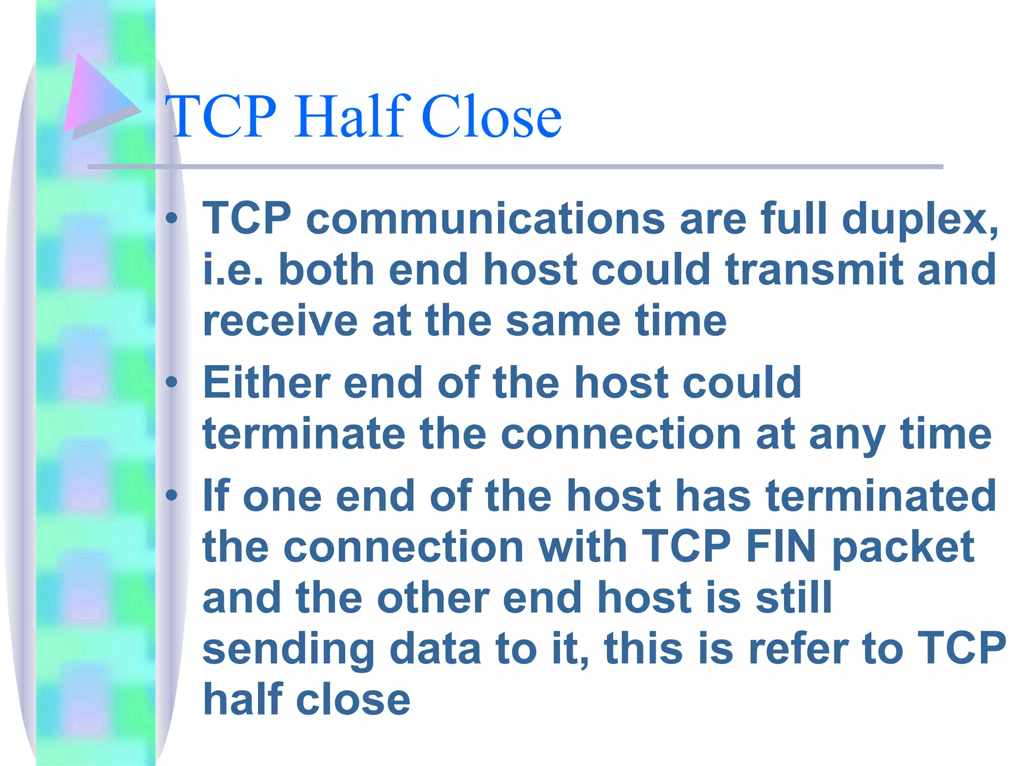 TCP Half Close TCP communications are full duplex, i.e. both end host could transmit and receive at the same time Either end of the host could terminate the connection at any time If one end of the host has terminated the connection with TCP FIN packet and the other end host is still sending data to it, this is refer to TCP half close 