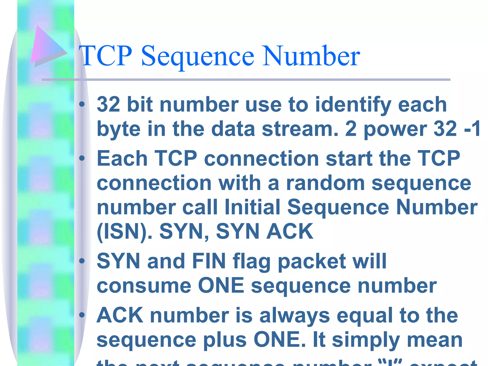 TCP Sequence Number 32 bit number use to identify each byte in the data stream. 2 power 32 -1 Each TCP connection start the TCP connection with a random sequence number call Initial Sequence Number (ISN). SYN, SYN ACK SYN and FIN flag packet will consume ONE sequence number ACK number is always equal to the sequence plus ONE. It simply mean the next sequence number  “ I ”  expect to see 