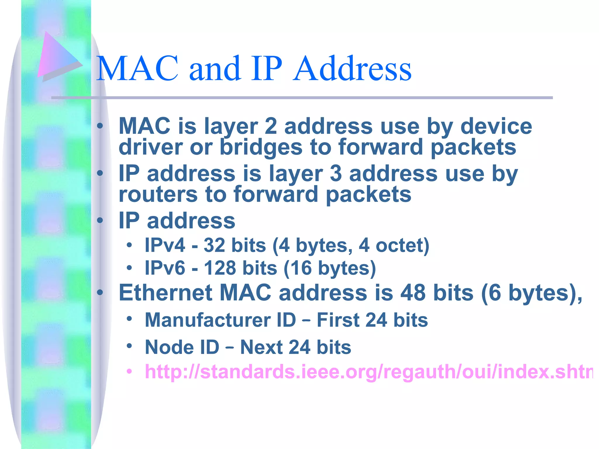 MAC and IP Address MAC is layer 2 address use by device driver or bridges to forward packets IP address is layer 3 address use by routers to forward packets IP address  IPv4 - 32 bits (4 bytes, 4 octet) IPv6 - 128 bits (16 bytes) Ethernet MAC address is 48 bits (6 bytes),  Manufacturer ID  –  First 24 bits Node ID  –  Next 24 bits http://standards.ieee.org/regauth/oui/index.shtml 