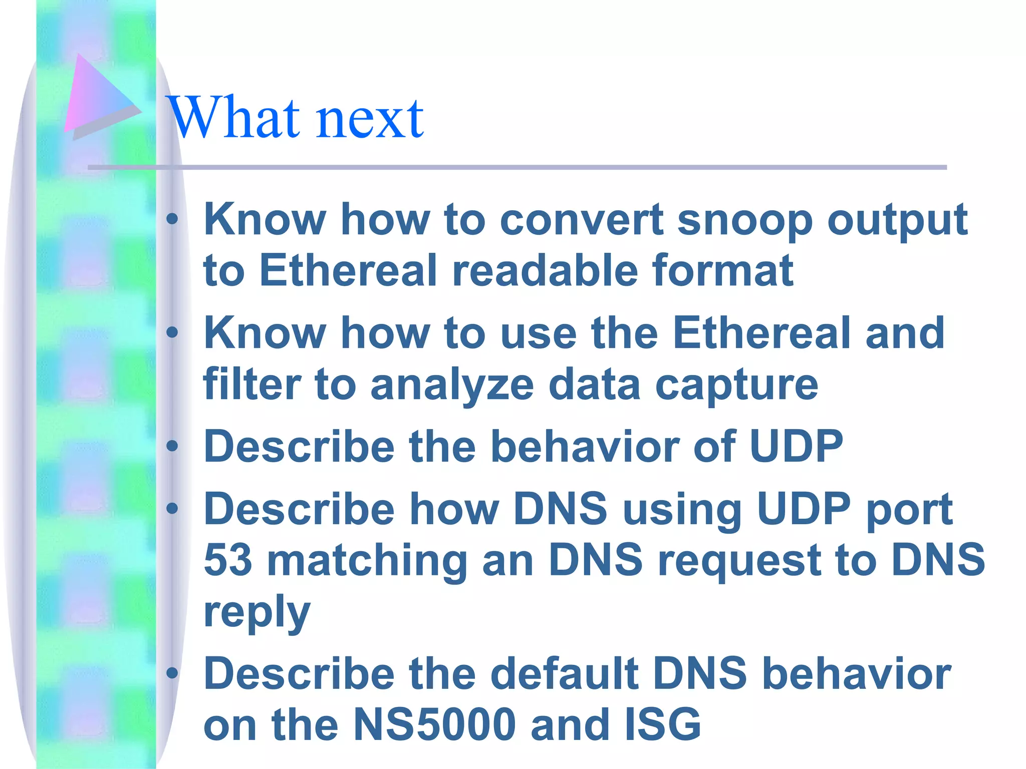 What next Know how to convert snoop output to Ethereal readable format Know how to use the Ethereal and filter to analyze data capture Describe the behavior of UDP Describe how DNS using UDP port 53 matching an DNS request to DNS reply Describe the default DNS behavior on the NS5000 and ISG 