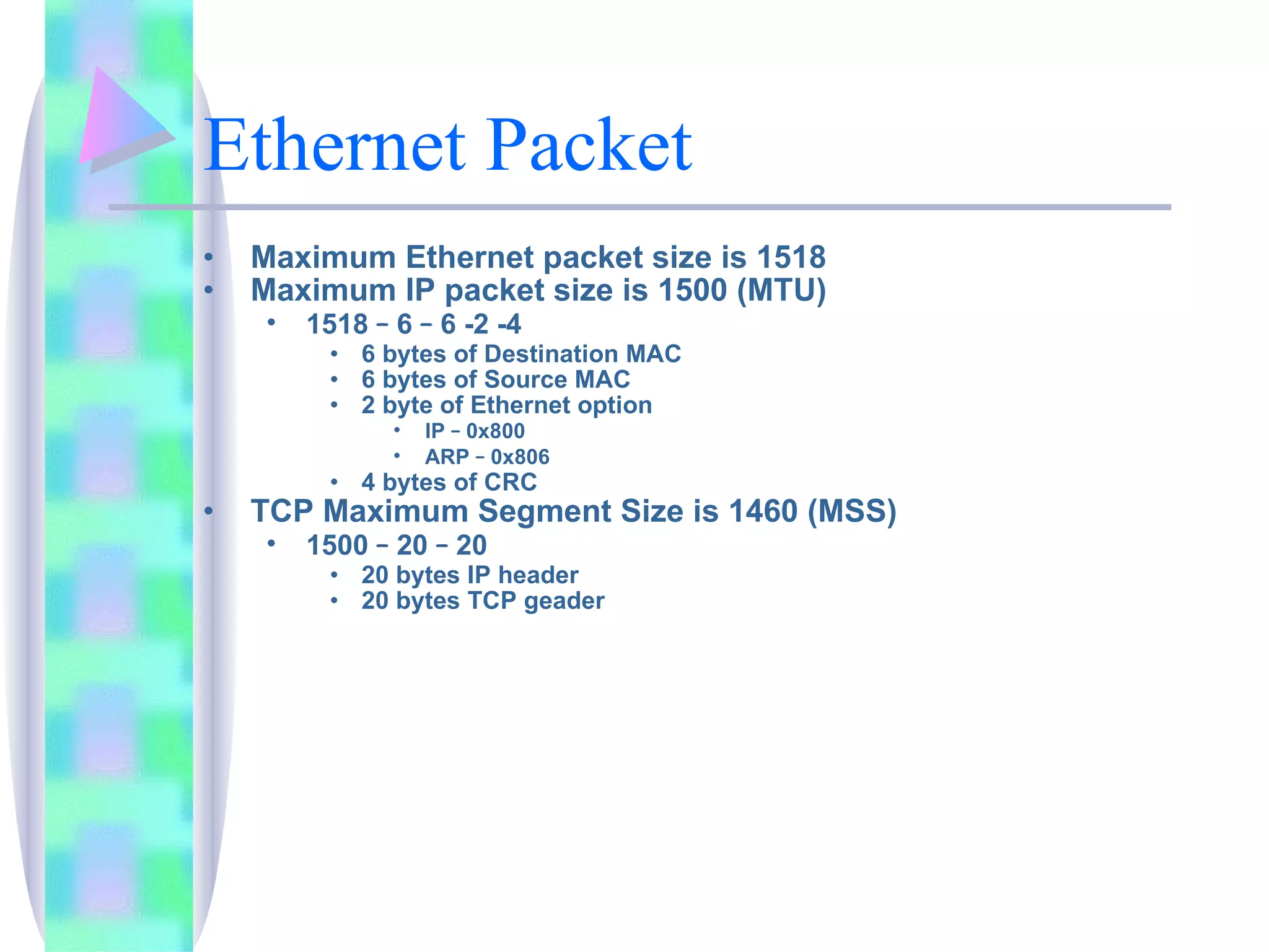 Ethernet Packet Maximum Ethernet packet size is 1518 Maximum IP packet size is 1500 (MTU) 1518  –  6  –  6 -2 -4 6 bytes of Destination MAC 6 bytes of Source MAC 2 byte of Ethernet option IP  –  0x800 ARP  –  0x806 4 bytes of CRC TCP Maximum Segment Size is 1460 (MSS) 1500  –  20  –  20 20 bytes IP header 20 bytes TCP geader 