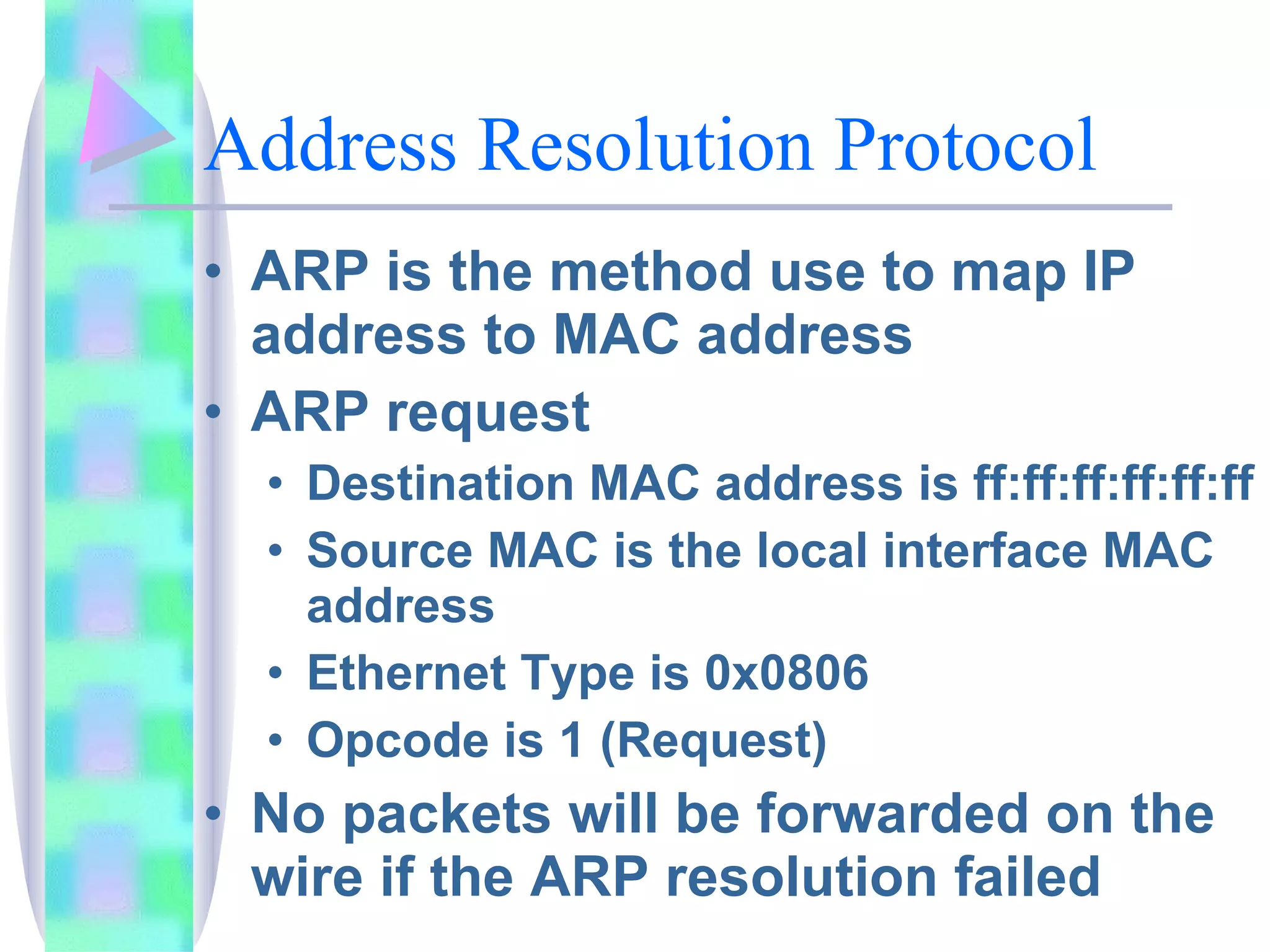 Address Resolution Protocol ARP is the method use to map IP address to MAC address ARP request Destination MAC address is ff:ff:ff:ff:ff:ff Source MAC is the local interface MAC address Ethernet Type is 0x0806 Opcode is 1 (Request) No packets will be forwarded on the wire if the ARP resolution failed 