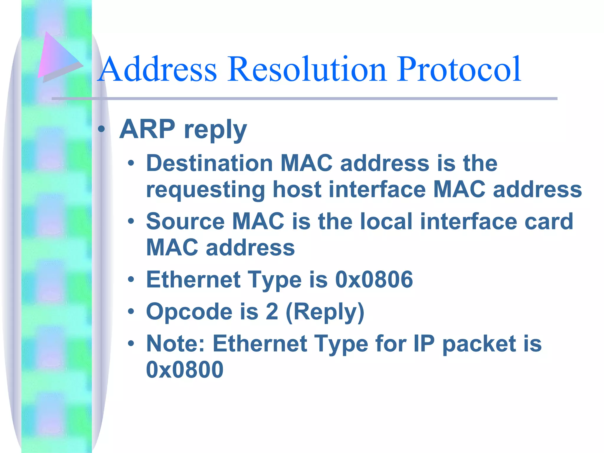 Address Resolution Protocol ARP reply Destination MAC address is the requesting host interface MAC address Source MAC is the local interface card MAC address Ethernet Type is 0x0806 Opcode is 2 (Reply) Note: Ethernet Type for IP packet is 0x0800 