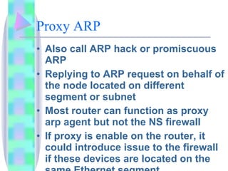 Proxy ARP  Also call ARP hack or promiscuous ARP Replying to ARP request on behalf of the node located on different segment or subnet Most router can function as proxy arp agent but not the NS firewall If proxy is enable on the router, it could introduce issue to the firewall if these devices are located on the same Ethernet segment 