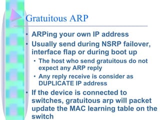 Gratuitous ARP  ARPing your own IP address Usually send during NSRP failover, interface flap or during boot up The host who send gratuitous do not expect any ARP reply Any reply receive is consider as DUPLICATE IP address If the device is connected to switches, gratuitous arp will packet update the MAC learning table on the switch 