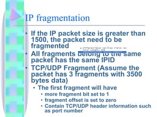 IP fragmentation If the IP packet size is greater than 1500, the packet need to be fragmented All fragments belong to the same packet has the same IPID TCP/UDP Fragment (Assume the packet has 3 fragments with 3500 bytes data) The first fragment will have  more fragment bit set to 1 fragment offset is set to zero Contain TCP/UDP header information such as port number 