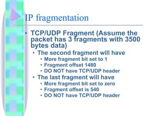 IP fragmentation TCP/UDP Fragment (Assume the packet has 3 fragments with 3500 bytes data) The second fragment will have More fragment bit set to 1 Fragment offset 1480 DO NOT have TCP/UDP header The last fragment will have More fragment bit set to zero Fragment offset is 540 DO NOT have TCP/UDP header 