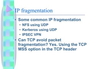 IP fragmentation Some common IP fragmentation NFS using UDP Kerberos using UDP IPSEC VPN Can TCP avoid packet fragmentation? Yes. Using the TCP MSS option in the TCP header 
