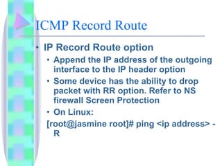 ICMP Record Route IP Record Route option Append the IP address of the outgoing interface to the IP header option Some device has the ability to drop packet with RR option. Refer to NS firewall Screen Protection On Linux:  [root@jasmine root]# ping <ip address> -R 