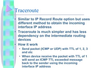 Traceroute Similar to IP Record Route option but uses different method to obtain the incoming interface IP address Traceroute is much simpler and has less dependency on the intermediate routing devices How it work Send packet (ICMP or UDP) with TTL of 1, 2, 3 and etc When device receive the packet with TTL of 1 will send an ICMP TTL exceeded message back to the sender using the incoming interface IP address Receiver reply with ICMP TTL exceeded message. Type 11, code 0 