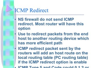 ICMP Redirect NS firewall do not send ICMP redirect. Most router will have this option Use to redirect packets from the end host to another routing device which has more efficient path ICMP redirect packet sent by the routers will add an host route on the local routing table (PC routing table) if the ICMP redirect option is enable ICMP Type 5 and Code could 0,1,2 or 3 
